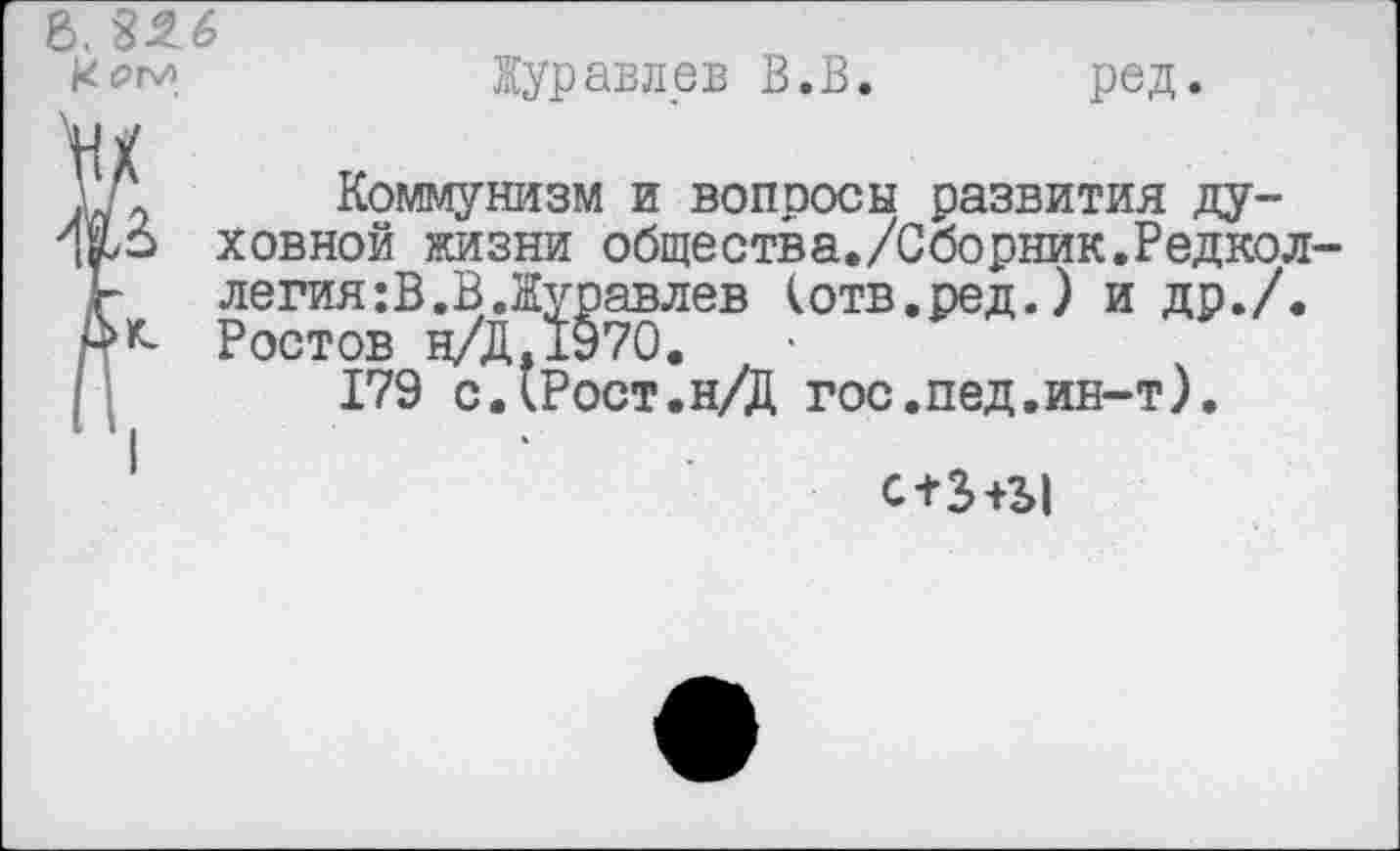 ﻿>. 326
Куравлев В.В. ред.
Коммунизм и вопросы развития ду-\№> ховной жизни общества./Сборник.Редкол ь легия:В.В.Журавлев (отв.ред.) и др./. Дк- Ростов н/Д.1970.
179 с.(Рост.н/Д гос.пед.ин-т).
с+З+Ы